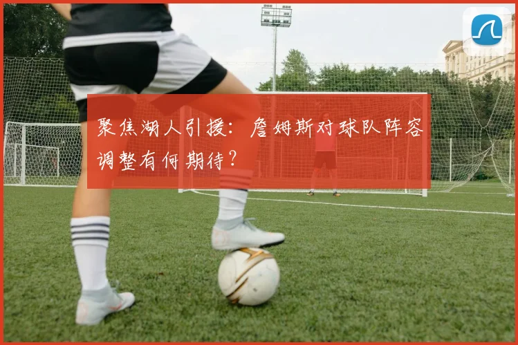 聚焦湖人引援:詹姆斯对球队阵容调整有何期待?